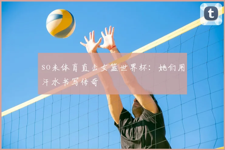 so米体育直击女篮世界杯:她们用汗水书写传奇