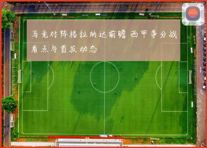 马竞对阵格拉纳达前瞻 西甲争分战看点与首发动态