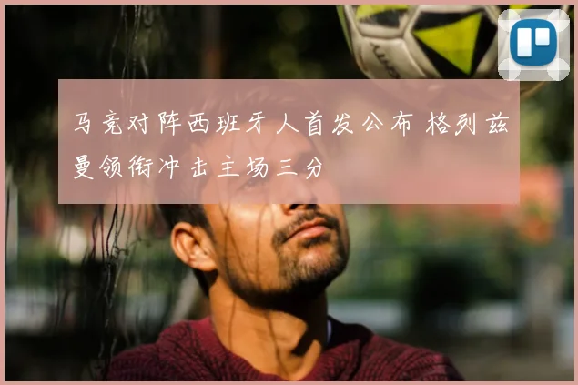 马竞对阵西班牙人首发公布 格列兹曼领衔冲击主场三分