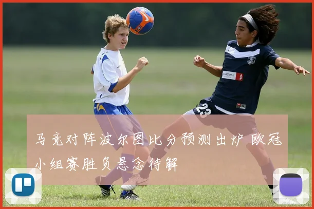 马竞对阵波尔图比分预测出炉 欧冠小组赛胜负悬念待解