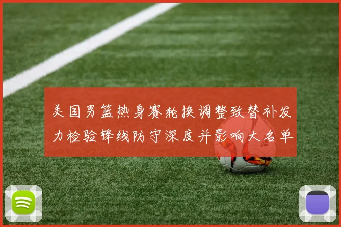 美国男篮热身赛轮换调整致替补发力检验锋线防守深度并影响大名单选择