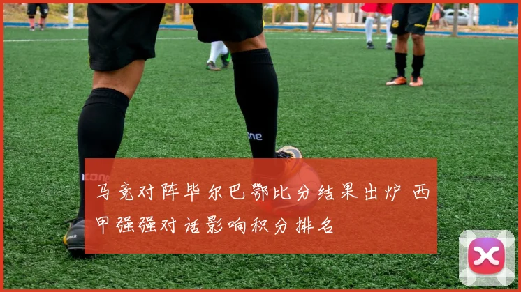 马竞对阵毕尔巴鄂比分结果出炉 西甲强强对话影响积分排名