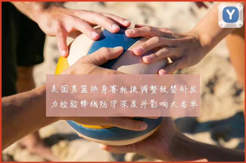 美国男篮热身赛轮换调整致替补发力检验锋线防守深度并影响大名单选择