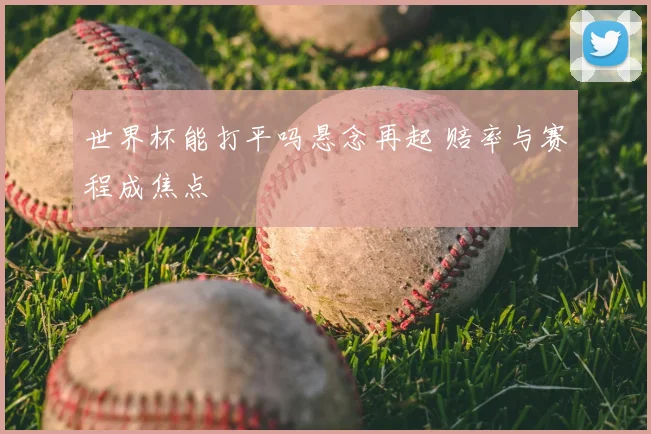 世界杯能打平吗悬念再起 赔率与赛程成焦点