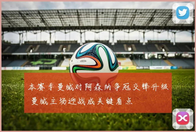 本赛季曼城对阿森纳争冠交锋升级 曼城主场迎战成关键看点