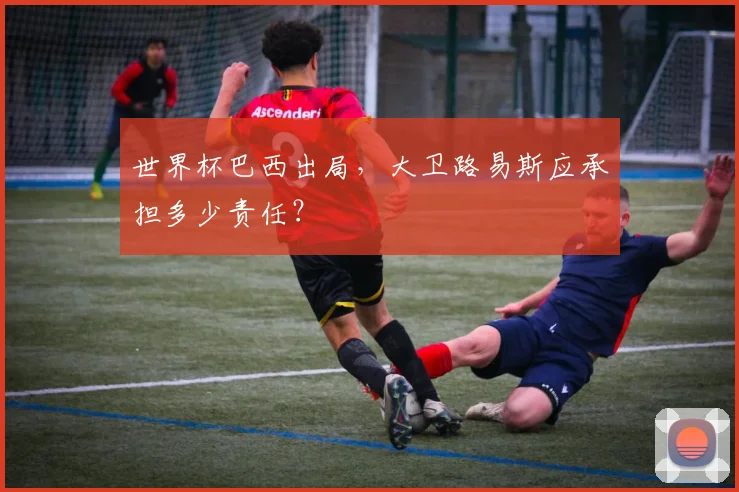 世界杯巴西出局,大卫路易斯应承担多少责任?
