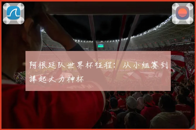 阿根廷队世界杯征程:从小组赛到捧起大力神杯