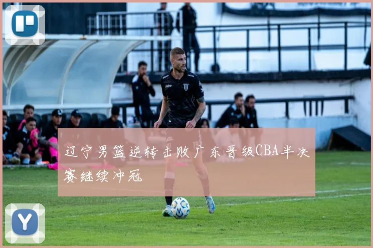 辽宁男篮逆转击败广东晋级CBA半决赛继续冲冠