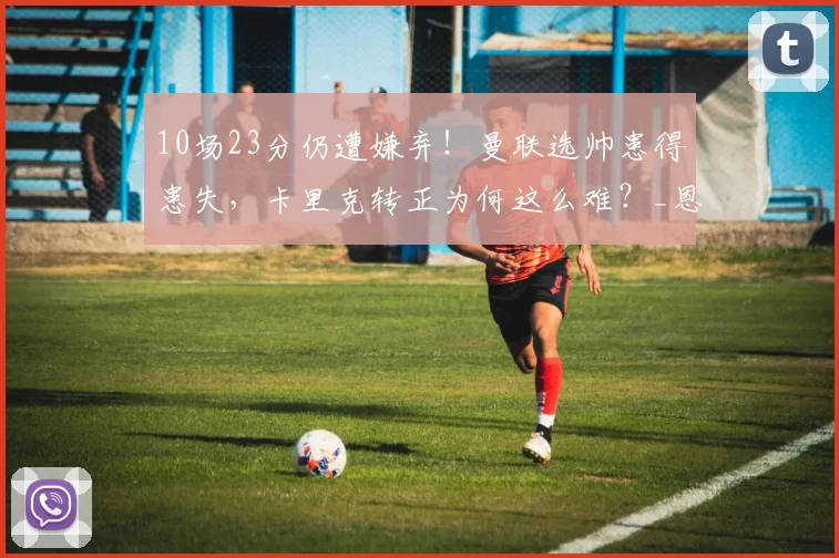 10场23分仍遭嫌弃！曼联选帅患得患失，卡里克转正为何这么难？_恩里克_纳格尔斯曼_管理层