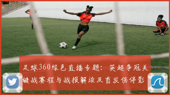 足球360绿色直播专题：英超争冠关键战赛程与战报解读及首发伤停影响