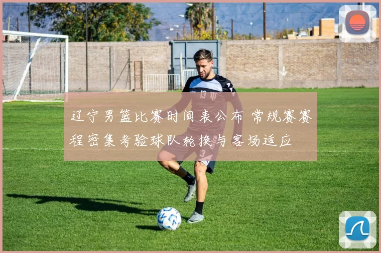 辽宁男篮比赛时间表公布 常规赛赛程密集考验球队轮换与客场适应